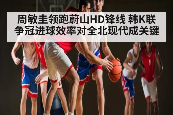 周敏圭领跑蔚山HD锋线 韩K联争冠进球效率对全北现代成关键