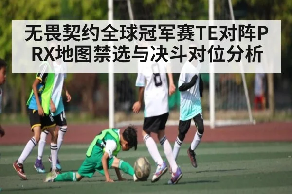 无畏契约全球冠军赛TE对阵PRX地图禁选与决斗对位分析