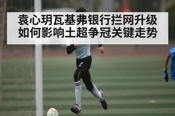 袁心玥瓦基弗银行拦网升级如何影响土超争冠关键走势